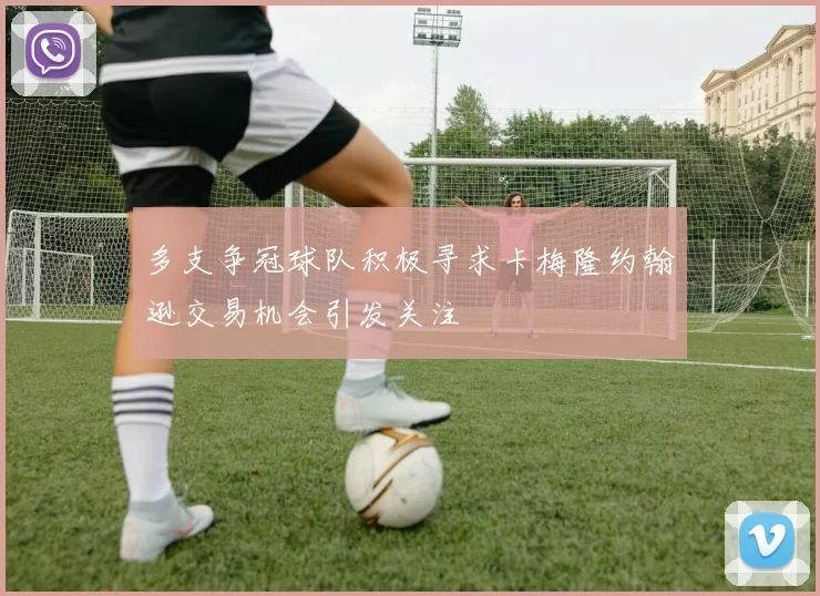 多支争冠球队积极寻求卡梅隆约翰逊交易机会引发关注