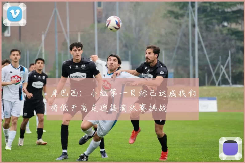 库巴西：小组第一目标已达成我们将低开高走迎接淘汰赛挑战