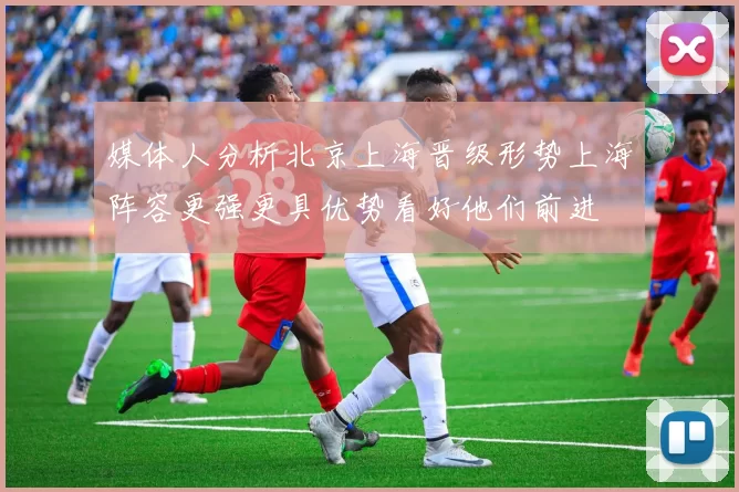 媒体人分析北京上海晋级形势上海阵容更强更具优势看好他们前进