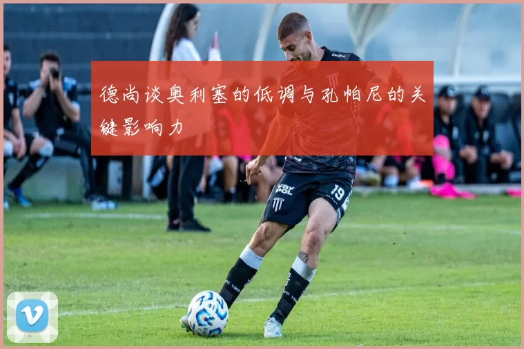 德尚谈奥利塞的低调与孔帕尼的关键影响力