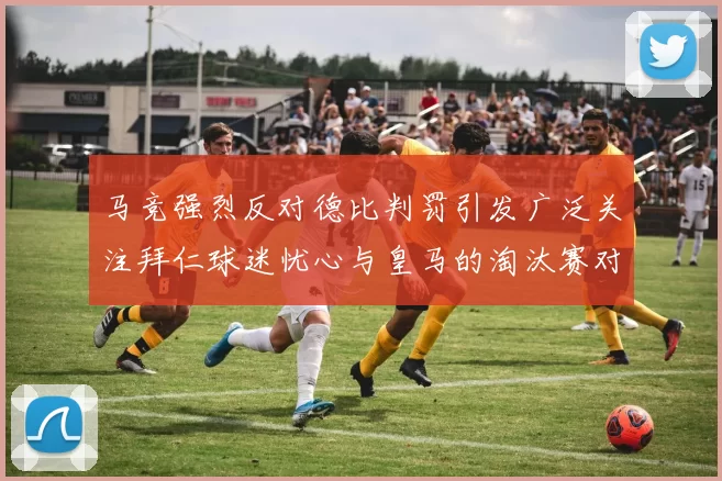 马竞强烈反对德比判罚引发广泛关注拜仁球迷忧心与皇马的淘汰赛对决