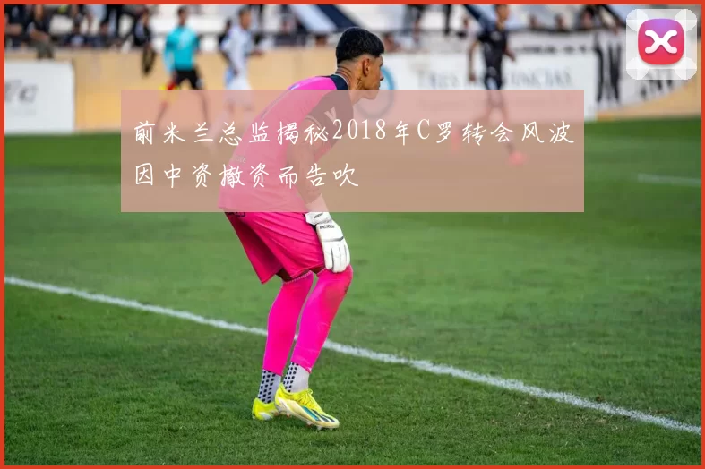 前米兰总监揭秘2018年C罗转会风波因中资撤资而告吹