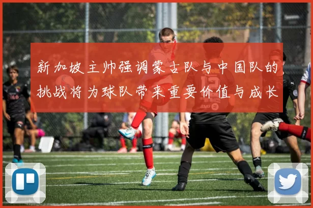 新加坡主帅强调蒙古队与中国队的挑战将为球队带来重要价值与成长机会