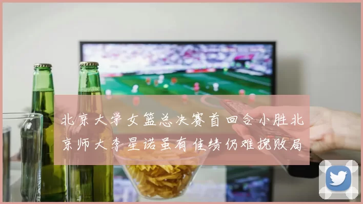 北京大学女篮总决赛首回合小胜北京师大李星诺虽有佳绩仍难挽败局