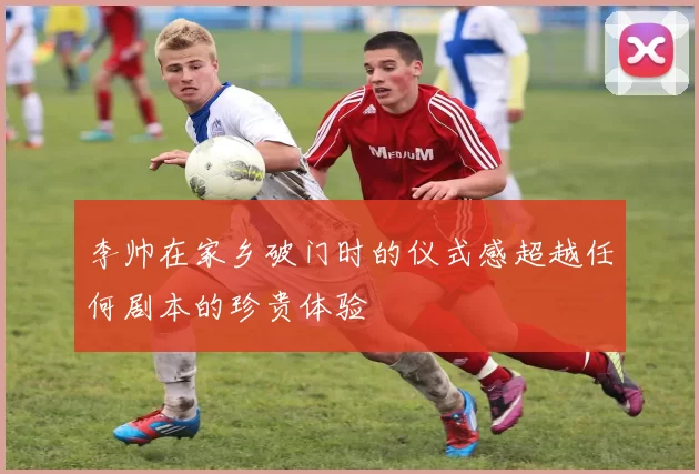 李帅在家乡破门时的仪式感超越任何剧本的珍贵体验