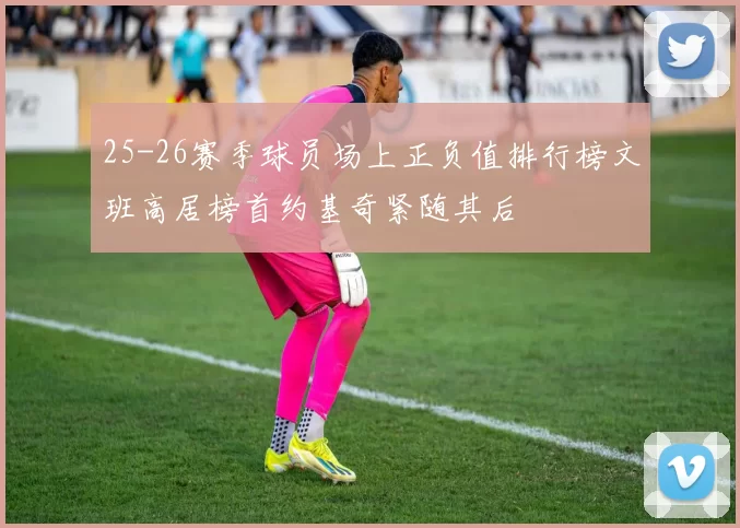 25-26赛季球员场上正负值排行榜文班高居榜首约基奇紧随其后