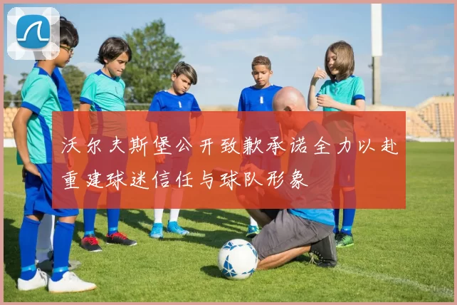 沃尔夫斯堡公开致歉承诺全力以赴重建球迷信任与球队形象