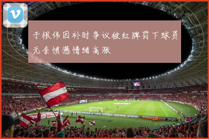 于根伟因补时争议被红牌罚下球员无奈愤懑情绪高涨