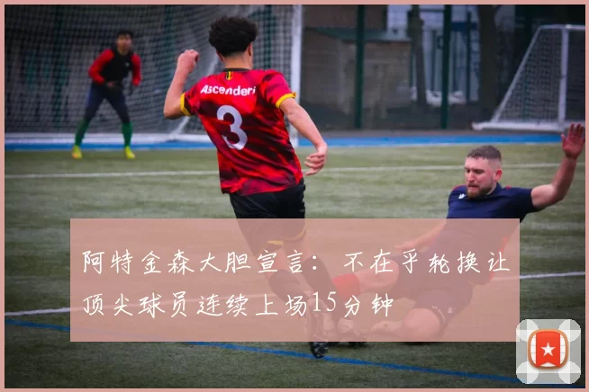 阿特金森大胆宣言：不在乎轮换让顶尖球员连续上场15分钟