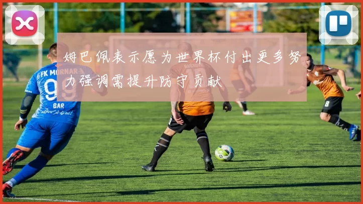 姆巴佩表示愿为世界杯付出更多努力强调需提升防守贡献