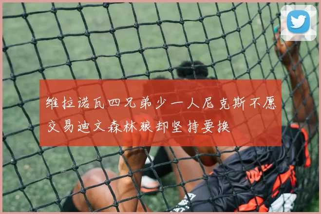 维拉诺瓦四兄弟少一人尼克斯不愿交易迪文森林狼却坚持要换