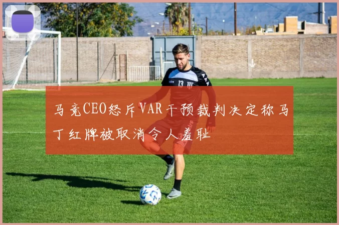 马竞CEO怒斥VAR干预裁判决定称马丁红牌被取消令人羞耻