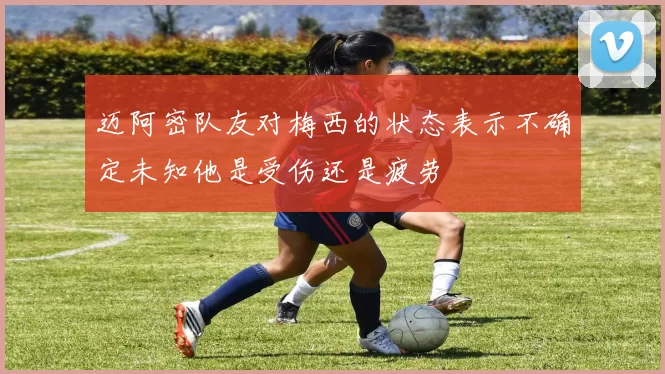 迈阿密队友对梅西的状态表示不确定未知他是受伤还是疲劳
