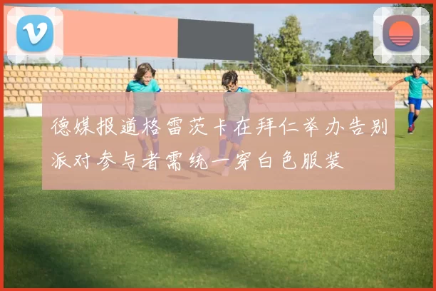德媒报道格雷茨卡在拜仁举办告别派对参与者需统一穿白色服装