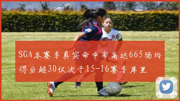 SGA本赛季真实命中率高达665场均得分超30仅次于15-16赛季库里
