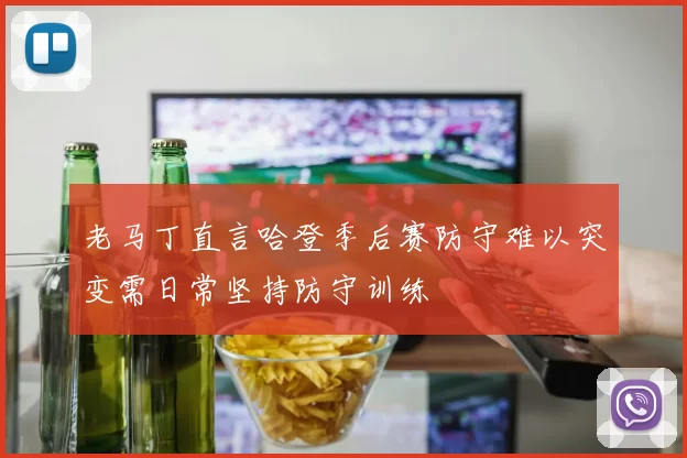 老马丁直言哈登季后赛防守难以突变需日常坚持防守训练