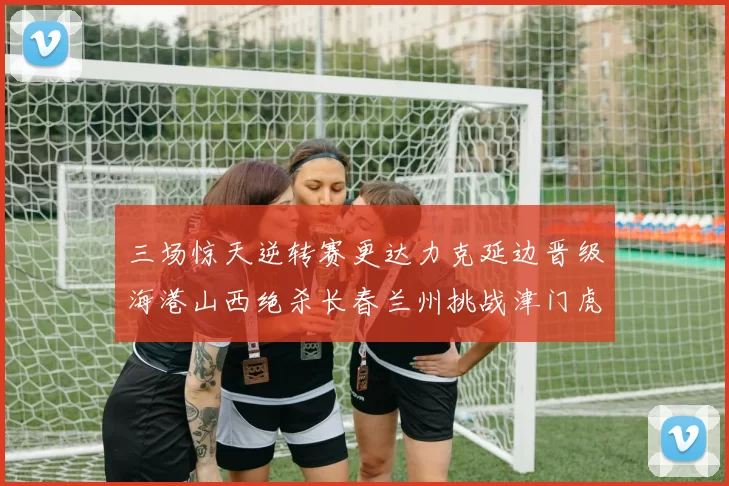 三场惊天逆转赛更达力克延边晋级海港山西绝杀长春兰州挑战津门虎
