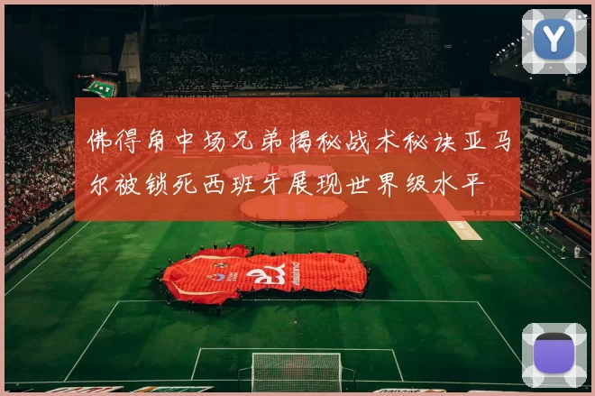 佛得角中场兄弟揭秘战术秘诀亚马尔被锁死西班牙展现世界级水平